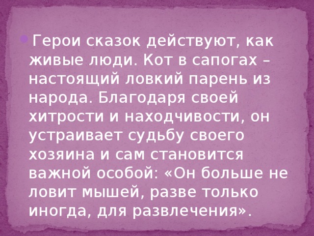 Герои сказок действуют, как живые люди. Кот в сапогах – настоящий ловкий парень из народа. Благодаря своей хитрости и находчивости, он устраивает судьбу своего хозяина и сам становится важной особой: «Он больше не ловит мышей, разве только иногда, для развлечения». 