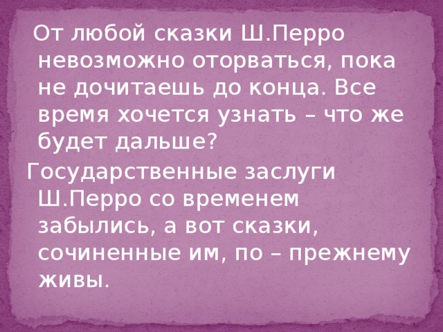  От любой сказки Ш.Перро невозможно оторваться, пока не дочитаешь до конца. Все время хочется узнать – что же будет дальше? Государственные заслуги Ш.Перро со временем забылись, а вот сказки, сочиненные им, по – прежнему живы. 