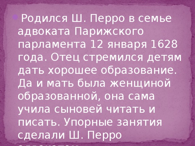 Родился Ш. Перро в семье адвоката Парижского парламента 12 января 1628 года. Отец стремился детям дать хорошее образование. Да и мать была женщиной образованной, она сама учила сыновей читать и писать. Упорные занятия сделали Ш. Перро адвокатом. 