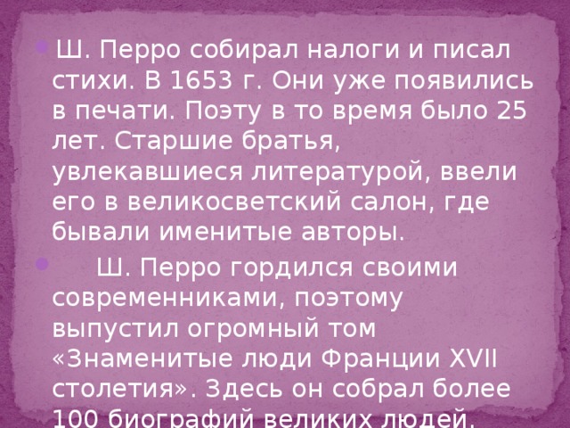 Ш. Перро собирал налоги и писал стихи. В 1653 г. Они уже появились в печати. Поэту в то время было 25 лет. Старшие братья, увлекавшиеся литературой, ввели его в великосветский салон, где бывали именитые авторы.  Ш. Перро гордился своими современниками, поэтому выпустил огромный том «Знаменитые люди Франции ХVII столетия». Здесь он собрал более 100 биографий великих людей. 