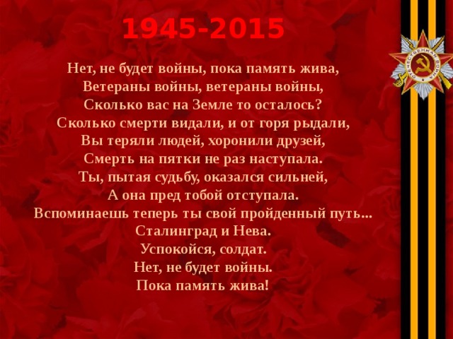 1945-2015 Нет, не будет войны, пока память жива, Ветераны войны, ветераны войны, Сколько вас на Земле то осталось? Сколько смерти видали, и от горя рыдали, Вы теряли людей, хоронили друзей, Смерть на пятки не раз наступала. Ты, пытая судьбу, оказался сильней, А она пред тобой отступала. Вспоминаешь теперь ты свой пройденный путь... Сталинград и Нева. Успокойся, солдат. Нет, не будет войны. Пока память жива! 