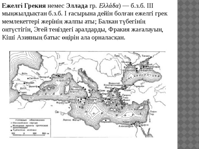 Ежелгі Грекия  немес  Эллада  гр.  Ελλάδα ) — б.з.б. III мыңжылдықтан б.з.б. I ғасырына дейін болған ежелгі грек мемлекеттері жерінің жалпы аты; Балкан түбегінің оңтүстігін, Эгей теңіздегі аралдарды, Фракия жағалауын, Кіші Азияның батыс өңірін ала орналасқан. 