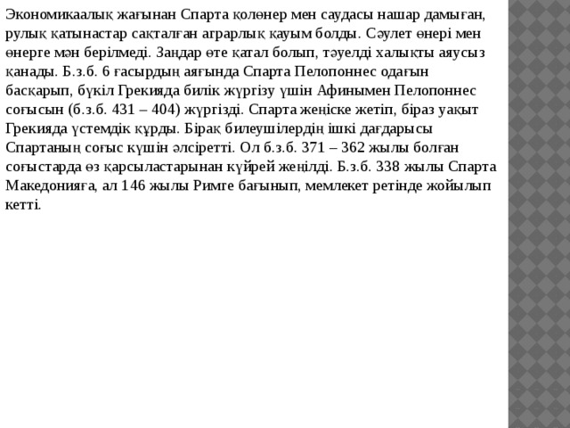 Экономикаалық жағынан Спарта қолөнер мен саудасы нашар дамыған, рулық қатынастар сақталған аграрлық қауым болды. Сәулет өнері мен өнерге мән берілмеді. Заңдар өте қатал болып, тәуелді халықты аяусыз қанады. Б.з.б. 6 ғасырдың аяғында Спарта Пелопоннес одағын басқарып, бүкіл Грекияда билік жүргізу үшін Афинымен Пелопоннес соғысын (б.з.б. 431 – 404) жүргізді. Спарта жеңіске жетіп, біраз уақыт Грекияда үстемдік құрды. Бірақ билеушілердің ішкі дағдарысы Спартаның соғыс күшін әлсіретті. Ол б.з.б. 371 – 362 жылы болған соғыстарда өз қарсыластарынан күйрей жеңілді. Б.з.б. 338 жылы Спарта Македонияға, ал 146 жылы Римге бағынып, мемлекет ретінде жойылып кетті. 