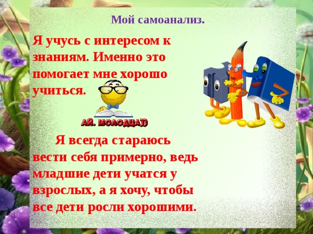 Мой самоанализ. Я учусь с интересом к знаниям. Именно это помогает мне хорошо учиться.     Я всегда стараюсь вести себя примерно, ведь младшие дети учатся у взрослых, а я хочу, чтобы все дети росли хорошими. 