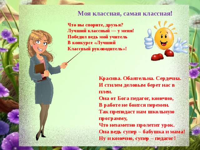 Моя классная, самая классная! Что вы спорите, друзья? Лучший классный — у меня! Победил ведь мой учитель В конкурсе «Лучший Классный руководитель»! Красива. Обаятельна. Сердечна. И стилем деловым берет нас в плен. Она от Бога педагог, конечно, В работе не боится перемен. Так преподаст нам школьную программу, Что незаметно пролетит урок. Она ведь супер – бабушка и мама! Ну и конечно, супер – педагог! 