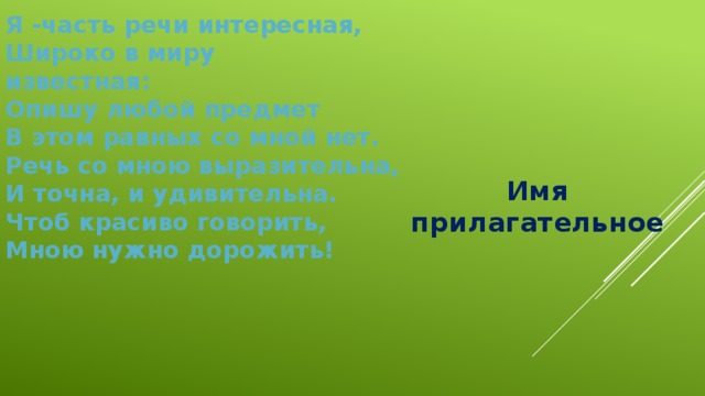Я -часть речи интересная, Широко в миру известная: Опишу любой предмет В этом равных со мной нет. Речь со мною выразительна, И точна, и удивительна. Чтоб красиво говорить, Мною нужно дорожить!  Имя прилагательное 