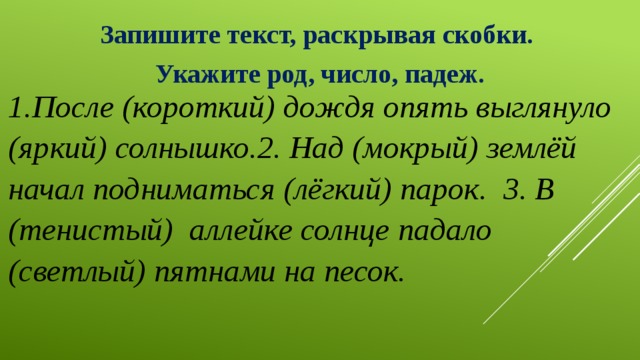 Запишите текст, раскрывая скобки. Укажите род, число, падеж. 1.После (короткий) дождя опять выглянуло (яркий) солнышко.2. Над (мокрый) землёй начал подниматься (лёгкий) парок. 3. В (тенистый) аллейке солнце падало (светлый) пятнами на песок. 