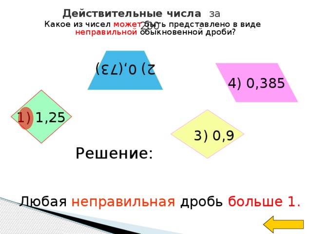 Действительные числа за 200 Какое из чисел может быть представлено в виде неправильной обыкновенной дроби?  2) 0,(73) 4) 0,385 1) 1,25  3) 0,9  Решение: Любая неправильная дробь больше 1.  