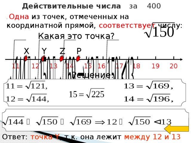 Действительные числа за 400 . Одна из точек, отмеченных на координатной прямой, соответствует числу:  Какая это точка? P Z Y X 16 20 19 18 17 11 15 14 13 12 Решение: Ответ: точка Y , т.к. она лежит между 12 и 13 