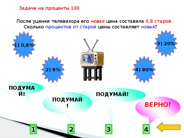 Задачи на проценты 100  После уценки телевизора его новая цена составила 0,8 старой . Сколько процентов от старой цены составляет новая ? 3) 20% 1) 0,8% 2) 8% 4) 80% ПОДУМАЙ! ПОДУМАЙ! ПОДУМАЙ! ВЕРНО! 4 1 3 2 