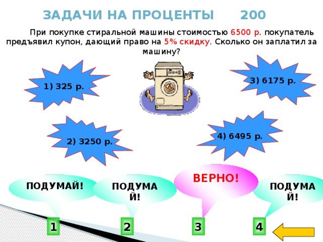 Задачи на проценты 200  При покупке стиральной машины стоимостью 6500 р . покупатель предъявил купон, дающий право на 5% скидку . Сколько он заплатил за машину? 3) 6175 р. 1) 325 р. 4) 6495 р. 2) 3250 р.  ВЕРНО! ПОДУМАЙ! ПОДУМАЙ! ПОДУМАЙ! 1 4 2 3 