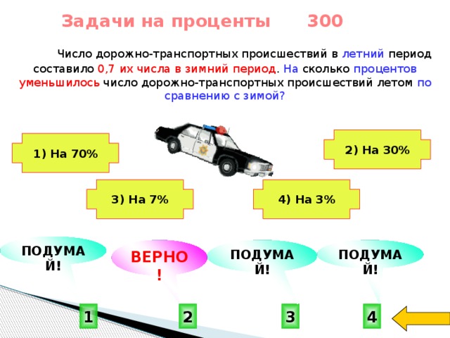 Задачи на проценты 300  Число дорожно-транспортных происшествий в летний период составило 0,7  их числа в зимний период . На сколько процентов  уменьшилось число дорожно-транспортных происшествий летом по сравнению с зимой? 2) На 30% 1) На 70%   4) На 3% 3) На 7%   ПОДУМАЙ! ПОДУМАЙ! ВЕРНО! ПОДУМАЙ!  2 3 4 1 
