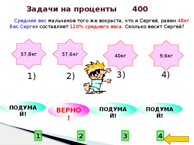 Задачи на проценты 400  Средний вес мальчиков того же возраста, что и Сергей, равен 48кг . Вес Сергея составляет 120% среднего веса. Сколько весит Сергей? 57,6кг 57,8кг 9,6кг 40кг  4) 3) 2) 1)    ПОДУМАЙ! ВЕРНО! ПОДУМАЙ! ПОДУМАЙ!  2 3 4 1 