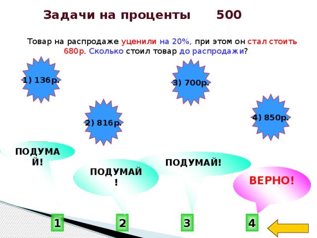 Задачи на проценты 500  Товар на распродаже уценили  на 20%, при этом он стал стоить 680р . Сколько стоил товар до распродажи ? 1) 136р. 3) 700р. 4) 850р. 2) 816р. ПОДУМАЙ! ПОДУМАЙ! ПОДУМАЙ! ВЕРНО! 4 1 3 2 