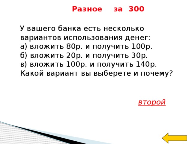 Разное за 300 У вашего банка есть несколько вариантов использования денег: а) вложить 80р. и получить 100р. б) вложить 20р. и получить 30р. в) вложить 100р. и получить 140р. Какой вариант вы выберете и почему? второй 