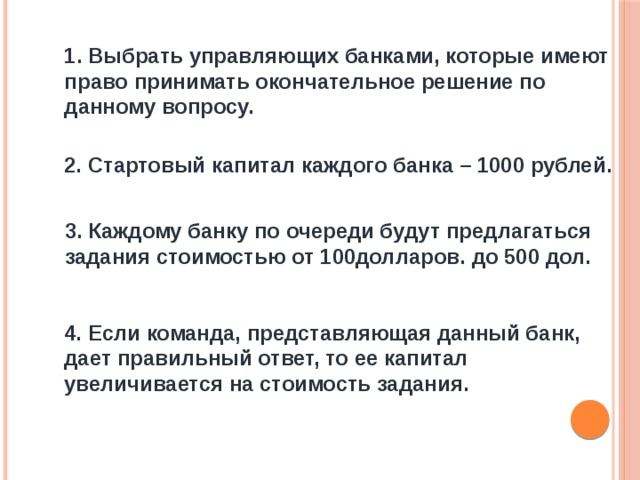 1. Выбрать управляющих банками, которые имеют право принимать окончательное решение по данному вопросу. 2. Стартовый капитал каждого банка – 1000 рублей. 3. Каждому банку по очереди будут предлагаться задания стоимостью от 100долларов. до 500 дол. 4. Если команда, представляющая данный банк, дает правильный ответ, то ее капитал увеличивается на стоимость задания. 