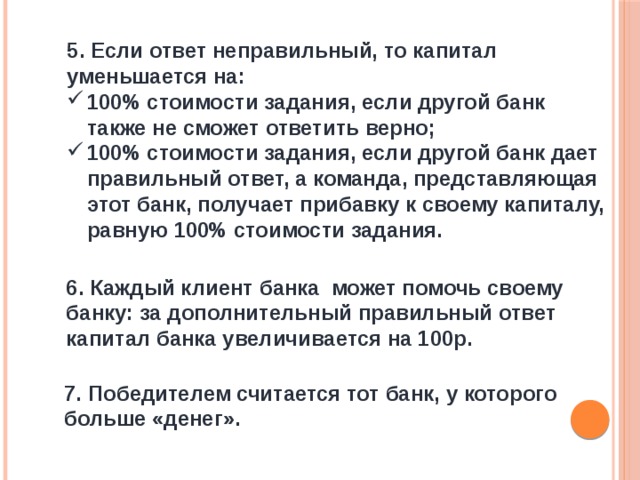 5. Если ответ неправильный, то капитал уменьшается на: 100% стоимости задания, если другой банк также не сможет ответить верно; 100% стоимости задания, если другой банк дает правильный ответ, а команда, представляющая этот банк, получает прибавку к своему капиталу, равную 100% стоимости задания. 6. Каждый клиент банка может помочь своему банку: за дополнительный правильный ответ капитал банка увеличивается на 100р. 7. Победителем считается тот банк, у которого больше «денег». 