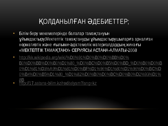 Қолданылған әдебиеттер; Білім беру мекемелерінде балалар тамақтануын ұйымдастыру.Мектептік тамақтануды ұйымдастырушыларға арналған нормативтік жəне ғылыми-əдістемелік материалдардың жинағы «МЕКТЕПТІК ТАМАҚТАНУ» СЕРИЯСЫ АСТАНА-АЛМАТЫ-2008 http://kk.wikipedia.org/wiki/%D0%91%D0%B0%D0%BB%D0%B0%D0%BB%D0%B0%D1%80_%D0%BC%D0%B5%D0%BD_%D0%B6%D0%B0%D1%81%D3%A9%D1%81%D0%BF%D1%96%D1%80%D1%96%D0%BC%D0%B4%D0%B5%D1%80_%D1%82%D0%B0%D0%BC%D0%B0%D2%93%D1%8B http:// 17.astana-bilim.kz/roditelyam?lang=kz 