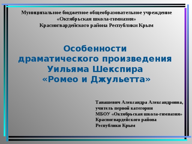 Муниципальное бюджетное общеобразовательное учреждение «Октябрьская школа-гимназия» Красногвардейского района Республики Крым Особенности драматического произведения Уильяма Шекспира «Ромео и Джульетта» Танашевич Александра Александровна, учитель первой категории МБОУ «Октябрьская школа-гимназия» Красногвардейского района Республики Крым  