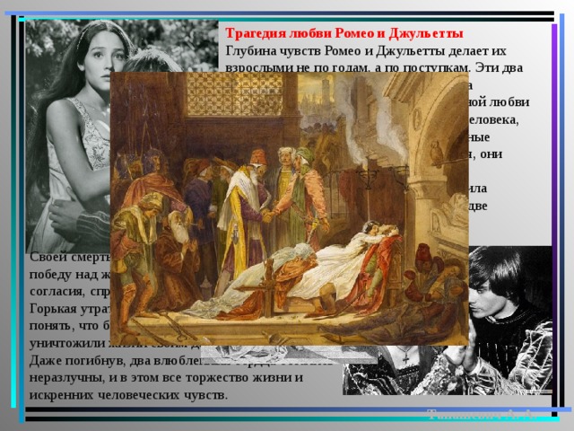 Трагедия любви Ромео и Джульетты Глубина чувств Ромео и Джульетты делает их взрослыми не по годам, а по поступкам. Эти два любящих сердца всегда были и навсегда останутся эталоном преданности и вечной любви для каждого, ведь это два прекрасных человека, которые способны на искренние и сильные чувства, которые не могут притворяться, они честны друг с другом. Любовь Ромео и Джульетты пережила их смерть, свершила невозможное, примирила между собой две враждующие семьи, но какой ценой! Своей смертью влюбленные как будто одерживают победу над жизненными принципами мира, добра, согласия, справедливости, дружбы и любви. Горькая утрата принуждает Монтекки и Капулетти понять, что бессмысленной враждой они уничтожили жизни своим детям и самим себе. Даже погибнув, два влюбленных сердца остались неразлучны, и в этом все торжество жизни и искренних человеческих чувств. Танашевич А. А.  