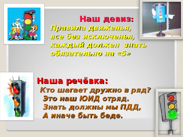   Наш девиз :  Правила движенья,  все без исключенья,  каждый должен знать  обязательно на «5»    Наша речёвка:  Кто шагает дружно в ряд?  Это наш ЮИД отряд.  Знать должны мы ПДД,  А иначе быть беде.  