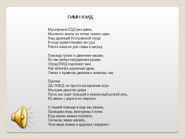  ГИМН ЮИД Мы изучаем ПДД уже давно,  Мы много знаем, но хотим сказать одно,  Наш дружный Костромской отряд  Всегда приветствовать вас рад  Работа наша не для славы и наград.   Повсюду грохот и движение машин,  Но мы любые затруднения решим-  Отряд ЮИД подскажет вам  Как избежать дорожных драм,  Узнать о правилах движенья сможешь сам   Припев:  ДА! ЮИД- не просто молодежная игра.  Мы идем дорогою добра.  Пусть нас ждет большой и безопасный долгий путь,  Но важно с дороги не свернуть.   О первой помощи в беде мы узнаем,  Проводим игры, викторины и поем.  Ведь важно знанья получить,  Сигналы, знаки изучить,  Чтоб ваши жизни и здоровья сохранить . 