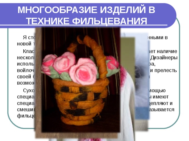 МНОГООБРАЗИЕ ИЗДЕЛИЙ В ТЕХНИКЕ ФИЛЬЦЕВАНИЯ Я столкнулась с новыми видами изделий, выполненными в новой технике валяния – сухое фильцевание. Классическая техника валяния руками подразумевает наличие нескольких факторов: шерсть, вода, мыло и две руки. Дизайнеры используют войлок для изготовления элементов декора, войлочные аксессуары придают нарядам очарование и прелесть своей богатой цветовой гаммой, изящными линиями и возможностью воплотить любые фантазии. Сухое валяние – уплотнение комочков шерсти с помощью специальных игл. Эта техника напоминает лепку. Иглы имеют специальные зазубрины, благодаря которым они подцепляют и смешивают, спутывают волокна шерсти. Этот метод называется фильцеванием. 