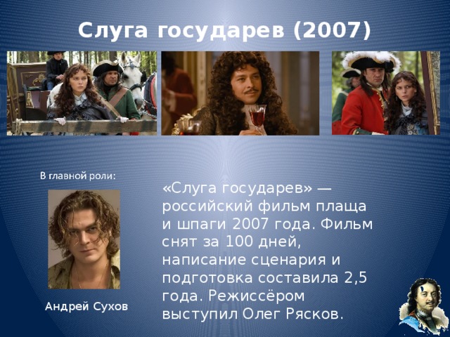 Слуга государев (2007)   «Слуга государев» — российский фильм плаща и шпаги 2007 года. Фильм снят за 100 дней, написание сценария и подготовка составила 2,5 года. Режиссёром выступил Олег Рясков. Андрей Сухов 