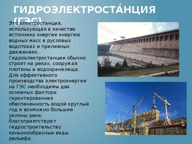 Гидроэлектроста́нция (ГЭС) Это электростанция, использующая в качестве источника энергии энергию водных масс в русловых водотоках и приливных движениях. Гидроэлектростанции обычно строят на реках, сооружая плотины и водохранилища. Для эффективного производства электроэнергии на ГЭС необходимы два основных фактора: гарантированная обеспеченность водой круглый год и возможно большие уклоны реки, благоприятствуют гидростроительству каньонообразные виды рельефа. 