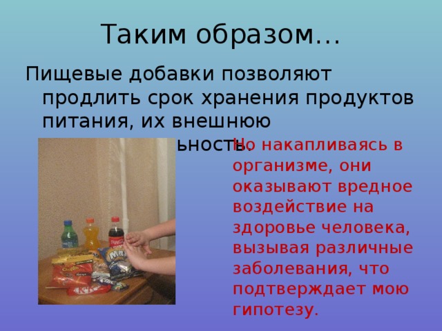 Таким образом… Пищевые добавки позволяют продлить срок хранения продуктов питания, их внешнюю привлекательность. Но накапливаясь в организме, они оказывают вредное воздействие на здоровье человека, вызывая различные заболевания, что подтверждает мою гипотезу. 