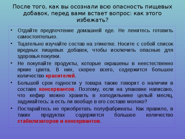После того, как вы осознали всю опасность пищевых добавок, перед вами встает вопрос: как этого избежать? Отдайте предпочтение домашней еде. Не ленитесь готовить самостоятельно. Тщательно изучайте состав на этикетке. Носите с собой список вредных пищевых добавок, чтобы исключить опасные для здоровья покупки. Не покупайте продукты, которые окрашены в неестественно яркие цвета. В них, скорее всего, содержится большое количество красителей . Большой срок годности у товара также говорит о наличии в составе консервантов . Поэтому, если на упаковке написано, что кефир можно хранить в холодильнике целый месяц, задумайтесь: а есть ли вообще в его составе молоко? Постарайтесь не приобретать полуфабрикаты. Как правило, в таких продуктах содержится большое количество стабилизаторов и консервантов . 