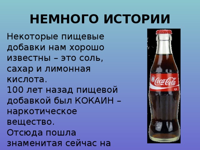 НЕМНОГО ИСТОРИИ Некоторые пищевые добавки нам хорошо известны – это соль, сахар и лимонная кислота. 100 лет назад пищевой добавкой был КОКАИН – наркотическое вещество. Отсюда пошла знаменитая сейчас на весь мир Coca-Cola. 