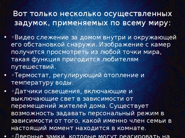 Вот только несколько осуществленных задумок, применяемых по всему миру: ◦ Видео слежение за домом внутри и окружающей его обстановкой снаружи. Изображение с камер получится просмотреть из любой точки мира, такая функция пригодится любителям путешествий. ◦ Термостат, регулирующий отопление и температуру воды. ◦ Датчики освещения, включающие и выключающие свет в зависимости от перемещений жителей дома. Существует возможность задавать персональный режим в зависимости от того, какой именно член семьи в настоящий момент находится в комнате. ◦ Дверные замки, которые могут реагировать на приближение устройства, излучающего сигнал (смартфона). 