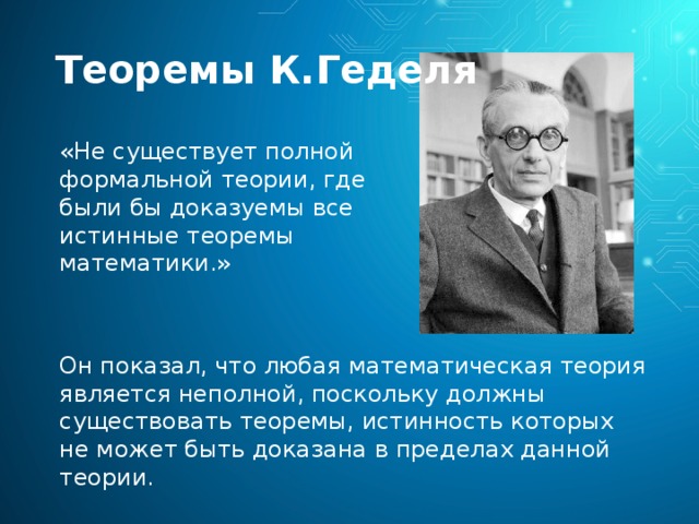 Теоремы К.Геделя «Не существует полной формальной теории, где были бы доказуемы все истинные теоремы математики.» Он показал, что любая математическая теория является неполной, поскольку должны существовать теоремы, истинность которых не может быть доказана в пределах данной теории. 