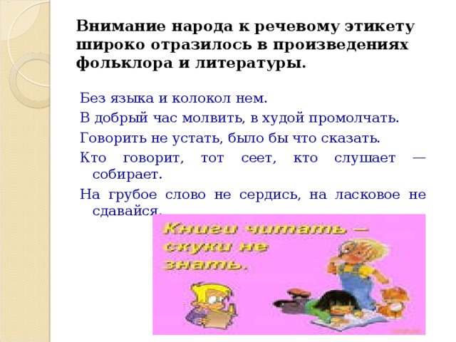 Внимание народа к речевому этикету широко отразилось в произведениях фольклора и литературы.    Без языка и колокол нем. В добрый час молвить, в худой промолчать. Говорить не устать, было бы что сказать. Кто говорит, тот сеет, кто слушает — собирает. На грубое слово не сердись, на ласковое не сдавайся. 