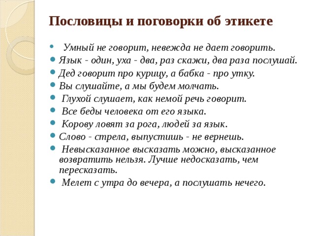 Пословицы и поговорки об этикете   Умный не говорит, невежда не дает говорить. Язык - один, уха - два, раз скажи, два раза послушай.  Дед говорит про курицу, а бабка - про утку. Вы слушайте, а мы будем молчать.  Глухой слушает, как немой речь говорит.   Все беды человека от его языка.  Корову ловят за рога, людей за язык. Слово - стрела, выпустишь - не вернешь.  Невысказанное высказать можно, высказанное возвратить нельзя. Лучше недосказать, чем пересказать.  Мелет с утра до вечера, а послушать нечего.         