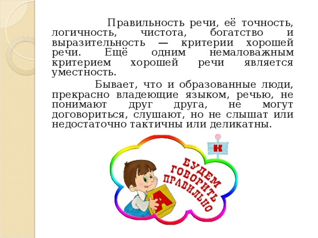  Правильность речи, её точность, логичность, чистота, богатство и выразительность — критерии хорошей речи. Ещё одним немаловажным критерием хорошей речи является уместность.  Бывает, что и образованные люди, прекрасно владеющие языком, речью, не понимают друг друга, не могут договориться, слушают, но не слышат или недостаточно тактичны или деликатны. 
