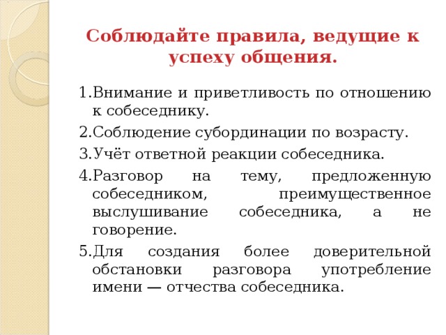 Соблюдайте правила, ведущие к успеху общения. 1.Внимание и приветливость по отношению к собеседнику. 2.Соблюдение субординации по возрасту. 3.Учёт ответной реакции собеседника. 4.Разговор на тему, предложенную собеседником, преимущественное выслушивание собеседника, а не говорение. 5.Для создания более доверительной обстановки разговора употребление имени — отчества собеседника. 