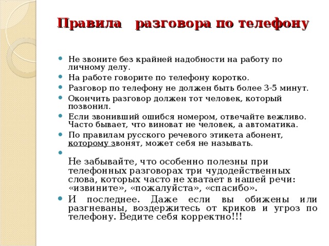  Правила разговора по телефону   Не звоните без крайней надобности на работу по личному делу. На работе говорите по телефону коротко. Разговор по телефону не должен быть более 3-5 минут. Окончить разговор должен тот человек, который позвонил. Если звонивший ошибся номером, отвечайте вежливо. Часто бывает, что виноват не человек, а автоматика. По правилам русского речевого этикета абонент, которому з вонят, может себя не называть.  Не забывайте, что особенно полезны при телефонных разговорах три чудодейственных слова, которых часто не хватает в нашей речи: «извините», «пожалуйста», «спасибо». И последнее. Даже если вы обижены или разгневаны, воздержитесь от криков и угроз по телефону. Ведите себя корректно!!!   