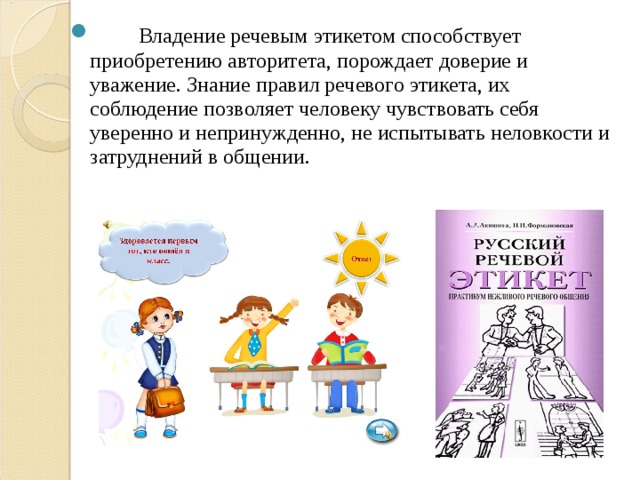         Владение речевым этикетом способствует приобретению авторитета, порождает доверие и уважение. Знание правил речевого этикета, их соблюдение позволяет человеку чувствовать себя уверенно и непринужденно, не испытывать неловкости и затруднений в общении.              