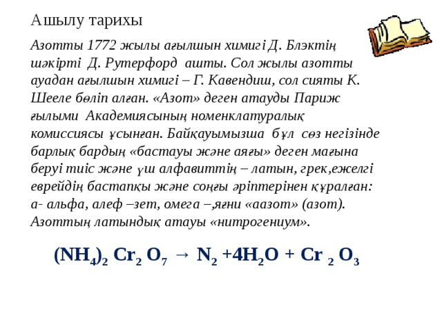 Ашылу тарихы Азотты 1772 жылы ағылшын химигі Д. Блэктің шәкірті Д. Рутерфорд ашты. Сол жылы азотты ауадан ағылшын химигі – Г. Кавендиш, сол сияты К. Шееле бөліп алған. «Азот» деген атауды Париж ғылыми Академиясының номенклатуралық комиссиясы ұсынған. Байқауымызша бұл сөз негізінде барлық бардың «бастауы және аяғы» деген мағына беруі тиіс және үш алфавиттің – латын, грек,ежелгі еврейдің бастапқы және соңғы әріптерінен құралған: а- альфа, алеф –зет, омега –,яғни «аазот» (азот). Азоттың латындық атауы «нитрогениум». (NН 4 ) 2 Cr 2 O 7 → N 2 +4H 2 O + Cr 2 O 3 