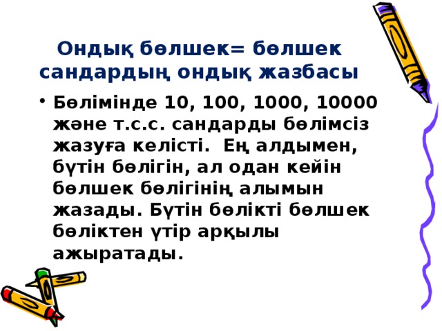 Ондық бөлшек= бөлшек сандардың ондық жазбасы Бөлімінде 10, 100, 1000, 10000 және т.с.с. сандарды бөлімсіз жазуға келісті. Ең алдымен, бүтін бөлігін, ал одан кейін бөлшек бөлігінің алымын жазады. Бүтін бөлікті бөлшек бөліктен үтір арқылы ажыратады. 