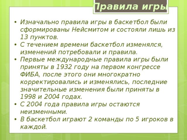 Правила игры Изначально правила игры в баскетбол были сформированы Нейсмитом и состояли лишь из 13 пунктов. С течением времени баскетбол изменялся, изменений потребовали и правила. Первые международные правила игры были приняты в 1932 году на первом конгрессе ФИБА, после этого они многократно корректировались и изменялись, последние значительные изменения были приняты в 1998 и 2004 годах. С 2004 года правила игры остаются неизменными. В баскетбол играют 2 команды по 5 игроков в каждой.  