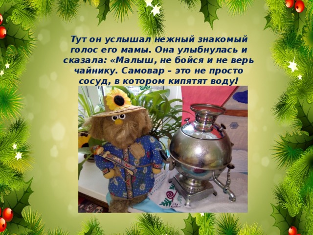 Тут он услышал нежный знакомый голос его мамы. Она улыбнулась и сказала: «Малыш, не бойся и не верь чайнику. Самовар – это не просто сосуд, в котором кипятят воду! 