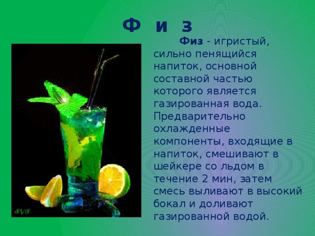 Ф и з  Физ  - игристый, сильно пенящийся напиток, основной составной частью которого является газированная вода. Предварительно охлажденные компоненты, входящие в напиток, смешивают в шейкере со льдом в течение 2 мин, затем смесь выливают в высокий бокал и доливают газированной водой.