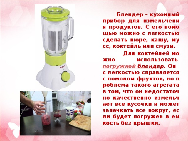 Блендер – кухонный прибор для измельчения продуктов. С его помощью можно с легкостью сделать пюре, кашу, мусс, коктейль или смузи.  Для коктейлей можно использовать  погружной  блендер .  Он с легкостью справляется с помолом фруктов, но проблема такого агрегата в том, что он недостаточно качественно измельчает все кусочки и может запачкать все вокруг, если будет погружен в емкость без крышки.