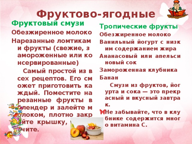 Фруктово-ягодные Фруктовый смузи Тропические фрукты Обезжиренное молоко Обезжиренное молоко Ванильный йогурт с низким содержанием жира Нарезанные ломтиками фрукты (свежие, замороженные или консервированные) Ананасовый или апельсиновый сок  Самый простой из всех рецептов. Его сможет приготовить каждый. Поместите нарезанные фрукты в блендер и залейте молоком, плотно закройте крышку, измельчите.  Замороженная клубника Банан  Смузи из фруктов, йогурта и сока — это прекрасный и вкусный завтрак. Не забывайте, что в клубнике содержится много витамина C.