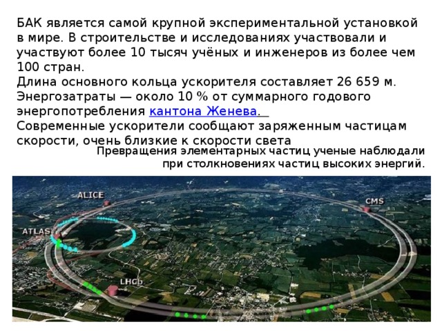 БАК является самой крупной экспериментальной установкой в мире. В строительстве и исследованиях участвовали и участвуют более 10 тысяч учёных и инженеров из более чем 100 стран. Длина основного кольца ускорителя составляет 26 659 м. Энергозатраты — около 10 % от суммарного годового энергопотребления кантона Женева . Современные ускорители сообщают заряженным части­цам скорости, очень близкие к скорости света Превращения элементарных частиц ученые наблюдали при столкновениях частиц высоких энергий. 