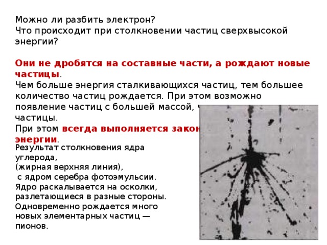 Можно ли разбить электрон? Что происходит при столкновении частиц сверхвысокой энергии? Они не дробятся на составные части, а рождают новые частицы . Чем больше энергия сталкивающихся частиц, тем большее количество частиц рождается. При этом возможно появление частиц с большей массой, чем сталкивающиеся частицы. При этом всегда выполняется закон сохранения энергии . Результат столкновения ядра углерода,  (жирная верхняя линия),  с ядром серебра фотоэмульсии. Ядро раскалывается на осколки, разлетающиеся в разные стороны. Одновременно рождается много новых элементарных частиц — пионов. 