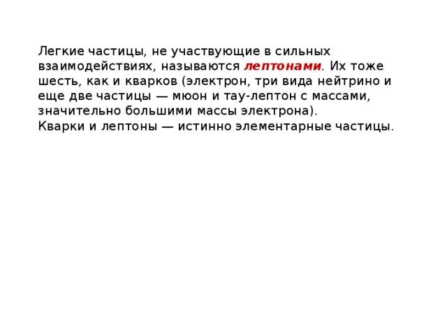 Легкие частицы, не участвующие в сильных взаимодействиях, называются лептонами . Их тоже шесть, как и кварков (электрон, три вида нейтрино и еще две частицы — мюон и тау-лептон с массами, значительно большими массы электрона). Кварки и лептоны — истинно элементарные частицы. 